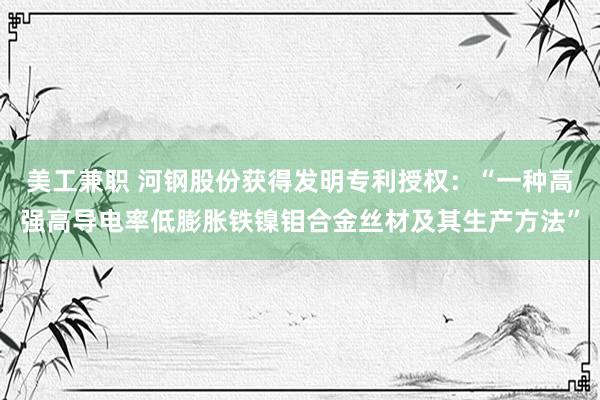 美工兼职 河钢股份获得发明专利授权：“一种高强高导电率低膨胀铁镍钼合金丝材及其生产方法”