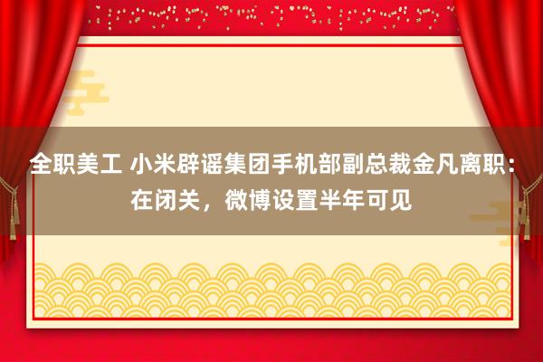 全职美工 小米辟谣集团手机部副总裁金凡离职：在闭关，微博设置半年可见