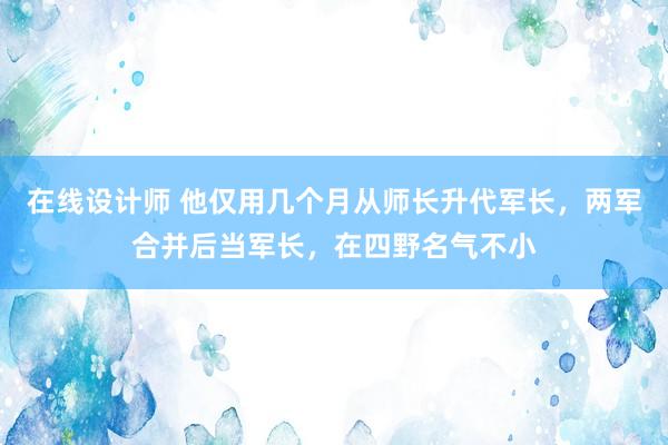 在线设计师 他仅用几个月从师长升代军长，两军合并后当军长，在四野名气不小