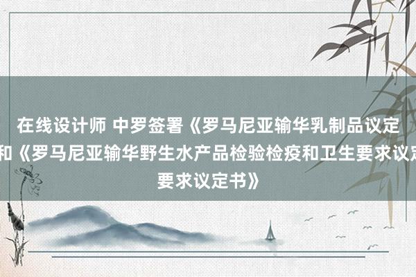 在线设计师 中罗签署《罗马尼亚输华乳制品议定书》和《罗马尼亚输华野生水产品检验检疫和卫生要求议定书》