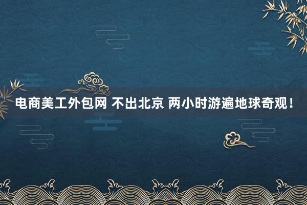 电商美工外包网 不出北京 两小时游遍地球奇观！