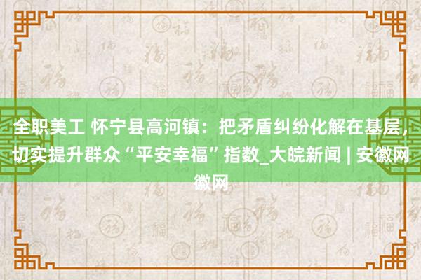 全职美工 怀宁县高河镇：把矛盾纠纷化解在基层，切实提升群众“平安幸福”指数_大皖新闻 | 安徽网