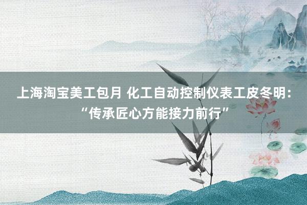 上海淘宝美工包月 化工自动控制仪表工皮冬明：“传承匠心方能接力前行”